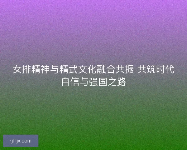 女排精神与精武文化融合共振 共筑时代自信与强国之路