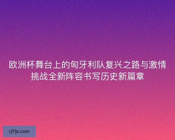 欧洲杯舞台上的匈牙利队复兴之路与激情挑战全新阵容书写历史新篇章