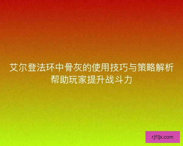 艾尔登法环中骨灰的使用技巧与策略解析帮助玩家提升战斗力