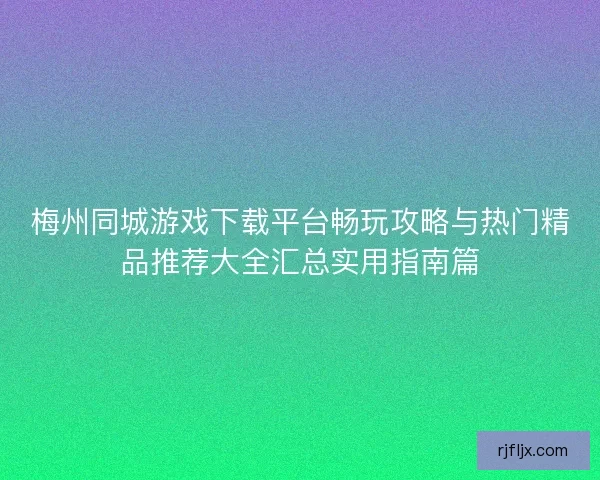 梅州同城游戏下载平台畅玩攻略与热门精品推荐大全汇总实用指南篇