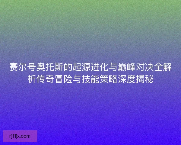 赛尔号奥托斯的起源进化与巅峰对决全解析传奇冒险与技能策略深度揭秘