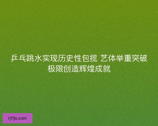 乒乓跳水实现历史性包揽 艺体举重突破极限创造辉煌成就