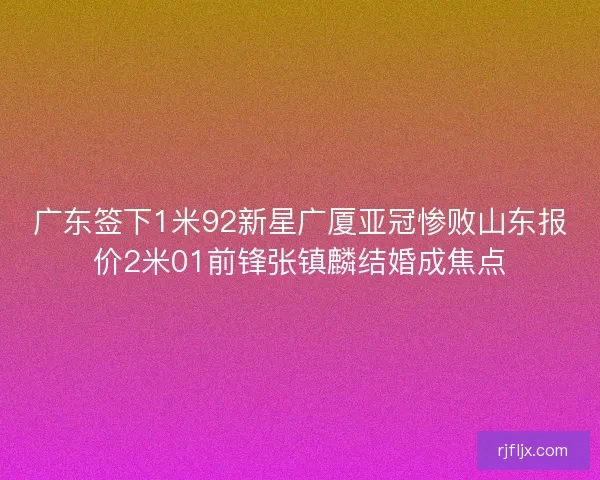 广东签下1米92新星广厦亚冠惨败山东报价2米01前锋张镇麟结婚成焦点