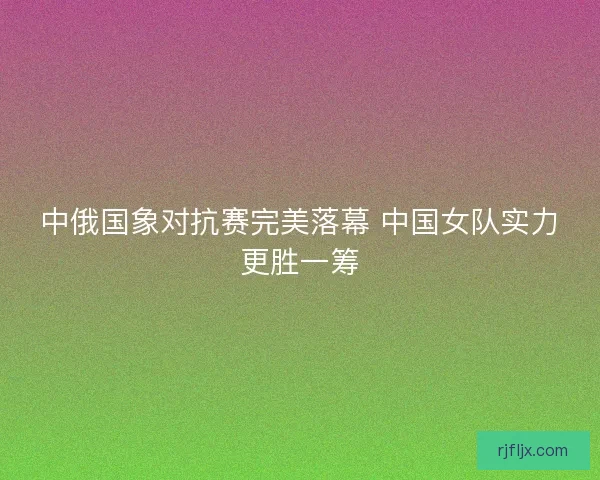 中俄国象对抗赛完美落幕 中国女队实力更胜一筹