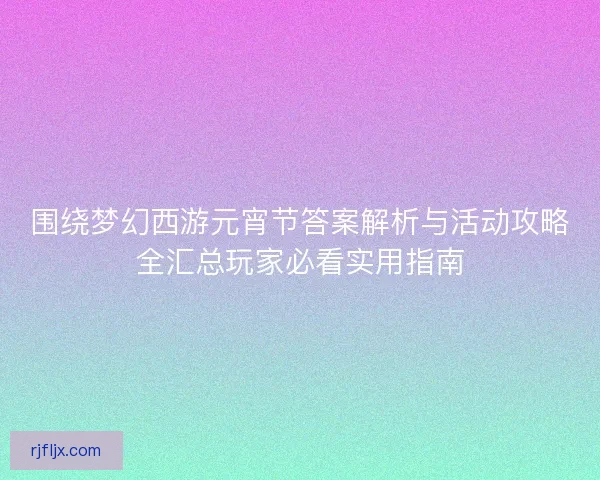 围绕梦幻西游元宵节答案解析与活动攻略全汇总玩家必看实用指南