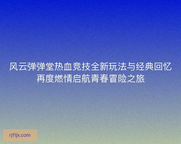 风云弹弹堂热血竞技全新玩法与经典回忆再度燃情启航青春冒险之旅