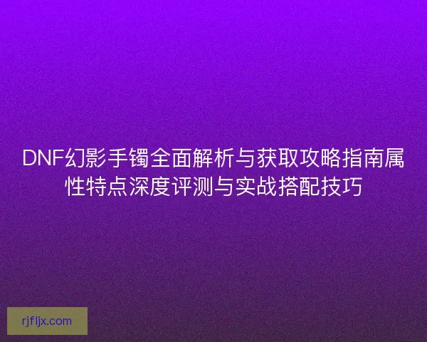DNF幻影手镯全面解析与获取攻略指南属性特点深度评测与实战搭配技巧