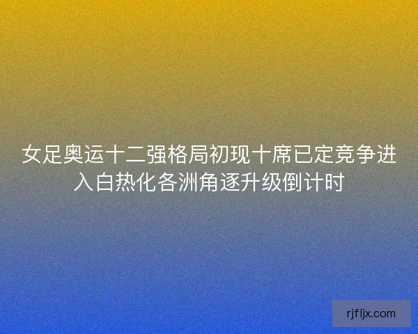 女足奥运十二强格局初现十席已定竞争进入白热化各洲角逐升级倒计时