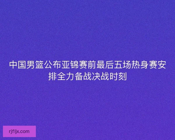中国男篮公布亚锦赛前最后五场热身赛安排全力备战决战时刻