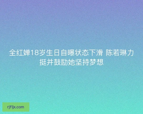 全红婵18岁生日自曝状态下滑 陈若琳力挺并鼓励她坚持梦想
