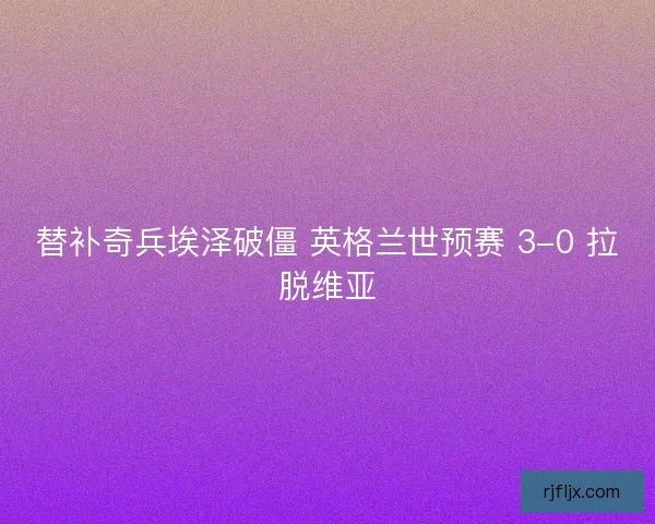 替补奇兵埃泽破僵 英格兰世预赛 3-0 拉脱维亚