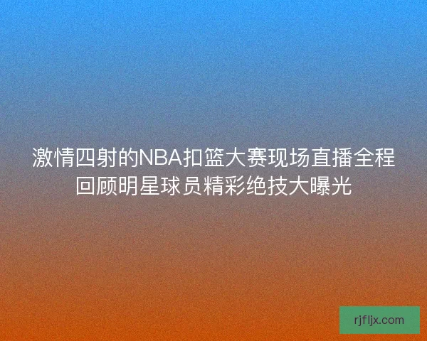 激情四射的NBA扣篮大赛现场直播全程回顾明星球员精彩绝技大曝光
