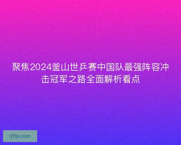 聚焦2024釜山世乒赛中国队最强阵容冲击冠军之路全面解析看点