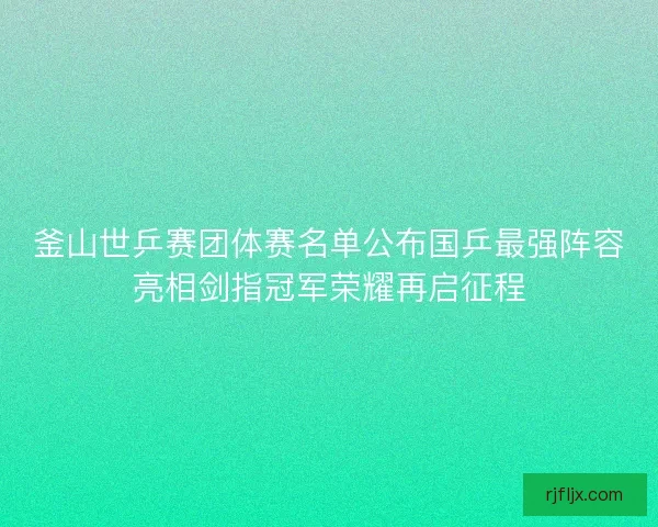 釜山世乒赛团体赛名单公布国乒最强阵容亮相剑指冠军荣耀再启征程
