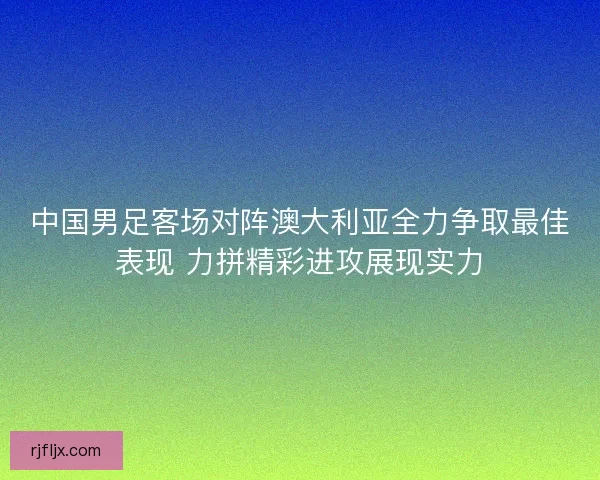 中国男足客场对阵澳大利亚全力争取最佳表现 力拼精彩进攻展现实力