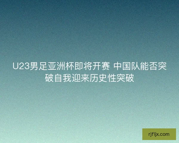 U23男足亚洲杯即将开赛 中国队能否突破自我迎来历史性突破