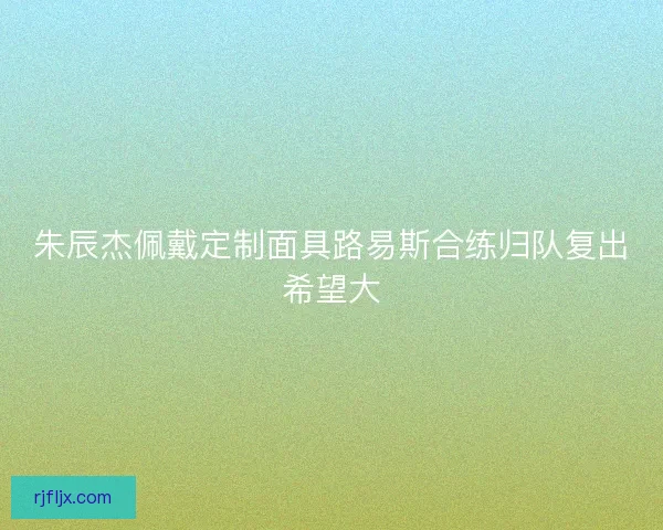 朱辰杰佩戴定制面具路易斯合练归队复出希望大