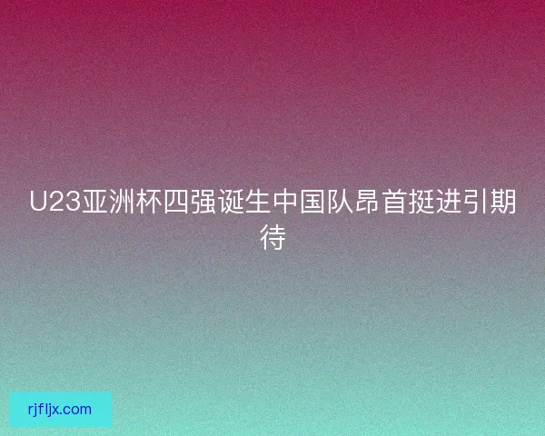 U23亚洲杯四强诞生中国队昂首挺进引期待
