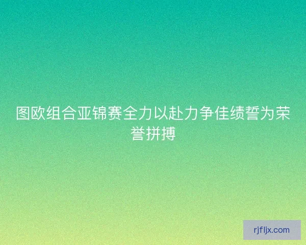 图欧组合亚锦赛全力以赴力争佳绩誓为荣誉拼搏