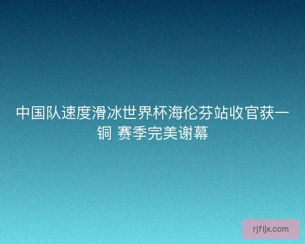 中国队速度滑冰世界杯海伦芬站收官获一铜 赛季完美谢幕