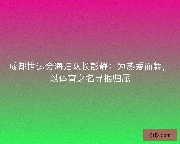 成都世运会海归队长彭静：为热爱而舞，以体育之名寻根归属
