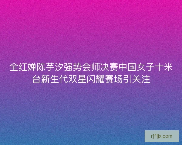 全红婵陈芋汐强势会师决赛中国女子十米台新生代双星闪耀赛场引关注