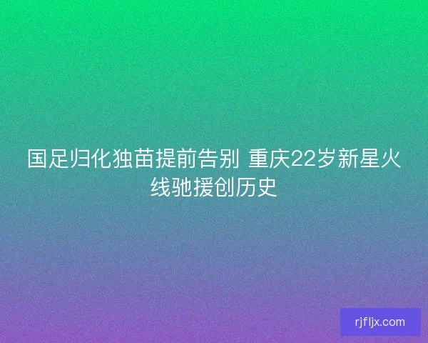 国足归化独苗提前告别 重庆22岁新星火线驰援创历史